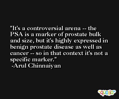 It's a controversial arena -- the PSA is a marker of prostate bulk and size, but it's highly expressed in benign prostate disease as well as cancer -- so in that context it's not a specific marker. -Arul Chinnaiyan