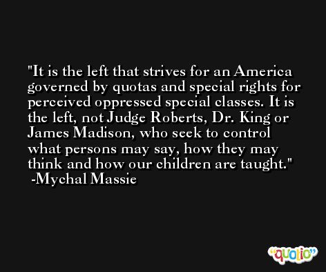 It is the left that strives for an America governed by quotas and special rights for perceived oppressed special classes. It is the left, not Judge Roberts, Dr. King or James Madison, who seek to control what persons may say, how they may think and how our children are taught. -Mychal Massie