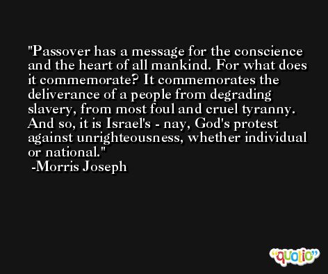 Passover has a message for the conscience and the heart of all mankind. For what does it commemorate? It commemorates the deliverance of a people from degrading slavery, from most foul and cruel tyranny. And so, it is Israel's - nay, God's protest against unrighteousness, whether individual or national. -Morris Joseph