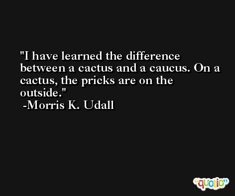 I have learned the difference between a cactus and a caucus. On a cactus, the pricks are on the outside. -Morris K. Udall