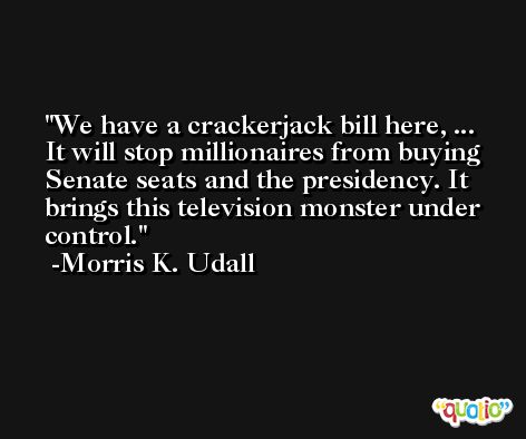 We have a crackerjack bill here, ... It will stop millionaires from buying Senate seats and the presidency. It brings this television monster under control. -Morris K. Udall