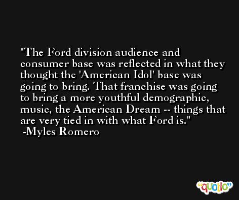 The Ford division audience and consumer base was reflected in what they thought the 'American Idol' base was going to bring. That franchise was going to bring a more youthful demographic, music, the American Dream -- things that are very tied in with what Ford is. -Myles Romero