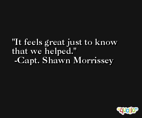 It feels great just to know that we helped. -Capt. Shawn Morrissey