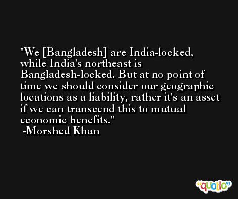 We [Bangladesh] are India-locked, while India's northeast is Bangladesh-locked. But at no point of time we should consider our geographic locations as a liability, rather it's an asset if we can transcend this to mutual economic benefits. -Morshed Khan