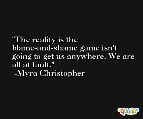 The reality is the blame-and-shame game isn't going to get us anywhere. We are all at fault. -Myra Christopher