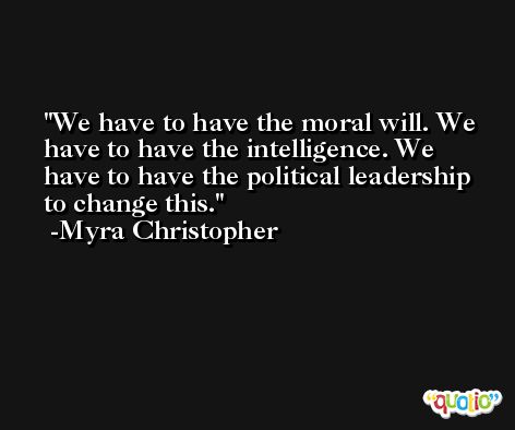 We have to have the moral will. We have to have the intelligence. We have to have the political leadership to change this. -Myra Christopher