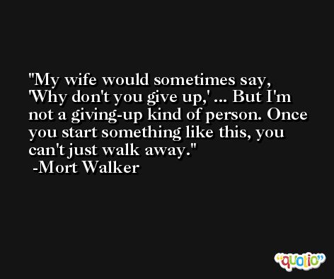 My wife would sometimes say, 'Why don't you give up,' ... But I'm not a giving-up kind of person. Once you start something like this, you can't just walk away. -Mort Walker