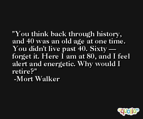 You think back through history, and 40 was an old age at one time. You didn't live past 40. Sixty — forget it. Here I am at 80, and I feel alert and energetic. Why would I retire? -Mort Walker