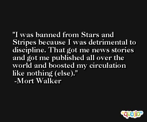 I was banned from Stars and Stripes because I was detrimental to discipline. That got me news stories and got me published all over the world and boosted my circulation like nothing (else). -Mort Walker