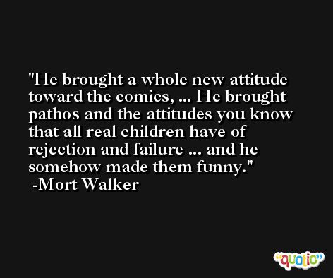 He brought a whole new attitude toward the comics, ... He brought pathos and the attitudes you know that all real children have of rejection and failure ... and he somehow made them funny. -Mort Walker