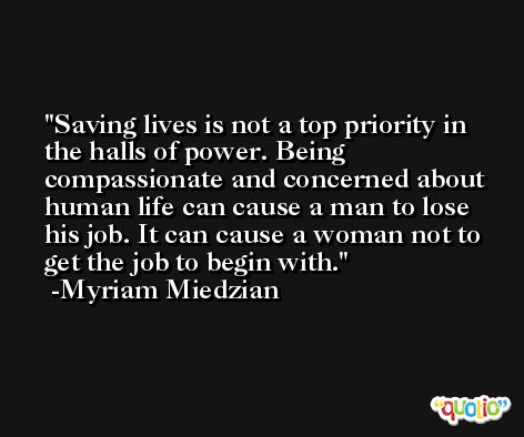 Saving lives is not a top priority in the halls of power. Being compassionate and concerned about human life can cause a man to lose his job. It can cause a woman not to get the job to begin with. -Myriam Miedzian