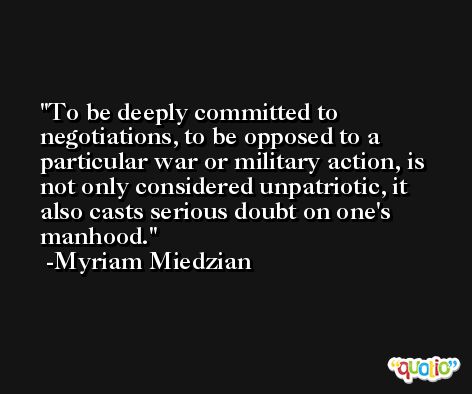 To be deeply committed to negotiations, to be opposed to a particular war or military action, is not only considered unpatriotic, it also casts serious doubt on one's manhood. -Myriam Miedzian