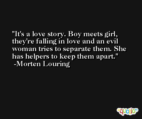 It's a love story. Boy meets girl, they're falling in love and an evil woman tries to separate them. She has helpers to keep them apart. -Morten Louring