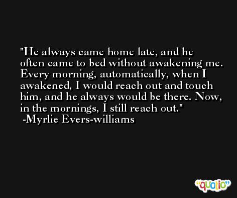 He always came home late, and he often came to bed without awakening me. Every morning, automatically, when I awakened, I would reach out and touch him, and he always would be there. Now, in the mornings, I still reach out. -Myrlie Evers-williams