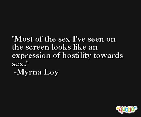 Most of the sex I've seen on the screen looks like an expression of hostility towards sex. -Myrna Loy