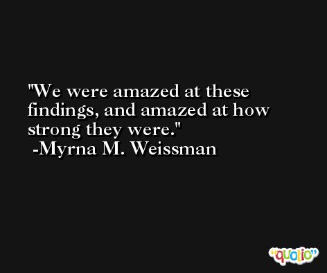 We were amazed at these findings, and amazed at how strong they were. -Myrna M. Weissman