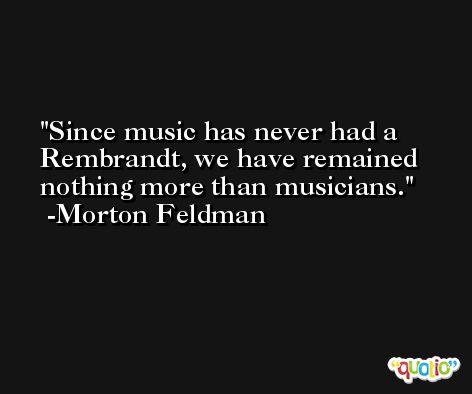 Since music has never had a Rembrandt, we have remained nothing more than musicians. -Morton Feldman