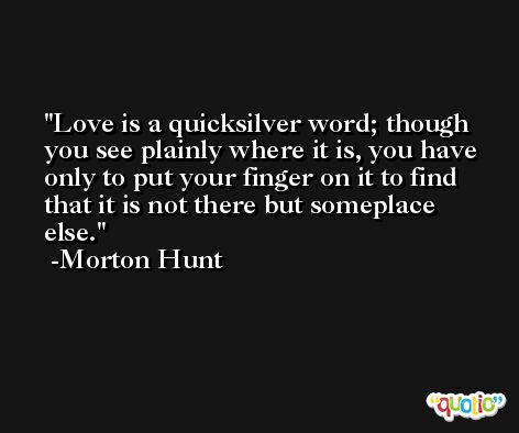 Love is a quicksilver word; though you see plainly where it is, you have only to put your finger on it to find that it is not there but someplace else. -Morton Hunt