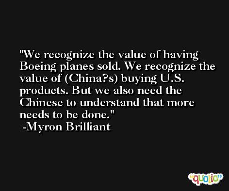 We recognize the value of having Boeing planes sold. We recognize the value of (China?s) buying U.S. products. But we also need the Chinese to understand that more needs to be done. -Myron Brilliant