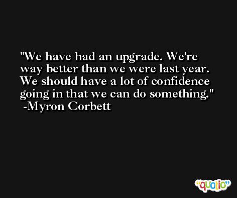 We have had an upgrade. We're way better than we were last year. We should have a lot of confidence going in that we can do something. -Myron Corbett