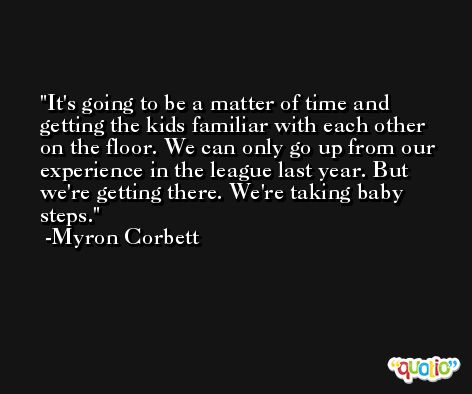 It's going to be a matter of time and getting the kids familiar with each other on the floor. We can only go up from our experience in the league last year. But we're getting there. We're taking baby steps. -Myron Corbett