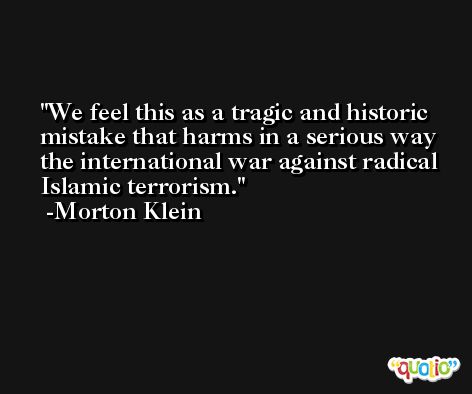We feel this as a tragic and historic mistake that harms in a serious way the international war against radical Islamic terrorism. -Morton Klein