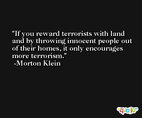 If you reward terrorists with land and by throwing innocent people out of their homes, it only encourages more terrorism. -Morton Klein
