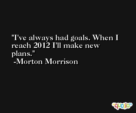 I've always had goals. When I reach 2012 I'll make new plans. -Morton Morrison