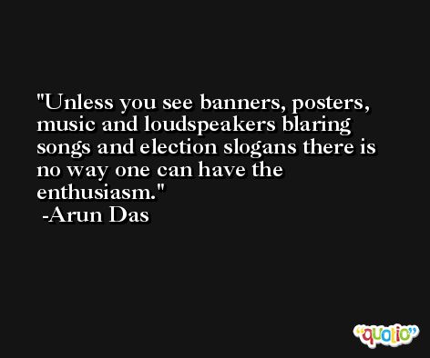 Unless you see banners, posters, music and loudspeakers blaring songs and election slogans there is no way one can have the enthusiasm. -Arun Das