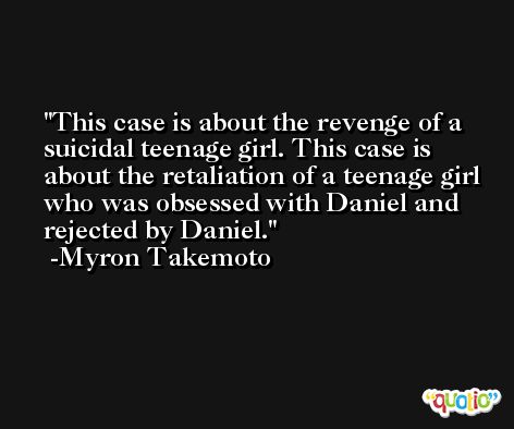 This case is about the revenge of a suicidal teenage girl. This case is about the retaliation of a teenage girl who was obsessed with Daniel and rejected by Daniel. -Myron Takemoto