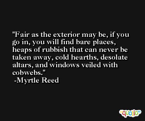 Fair as the exterior may be, if you go in, you will find bare places, heaps of rubbish that can never be taken away, cold hearths, desolate altars, and windows veiled with cobwebs. -Myrtle Reed
