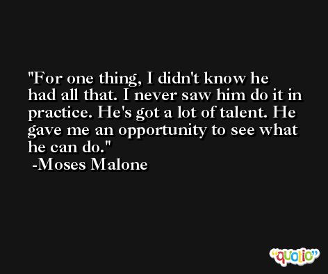 For one thing, I didn't know he had all that. I never saw him do it in practice. He's got a lot of talent. He gave me an opportunity to see what he can do. -Moses Malone