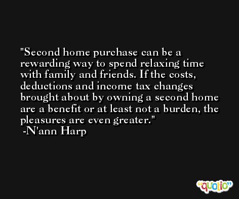 Second home purchase can be a rewarding way to spend relaxing time with family and friends. If the costs, deductions and income tax changes brought about by owning a second home are a benefit or at least not a burden, the pleasures are even greater. -N'ann Harp