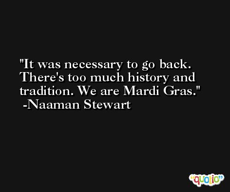 It was necessary to go back. There's too much history and tradition. We are Mardi Gras. -Naaman Stewart