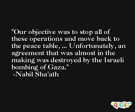 Our objective was to stop all of these operations and move back to the peace table, ... Unfortunately, an agreement that was almost in the making was destroyed by the Israeli bombing of Gaza. -Nabil Sha'ath