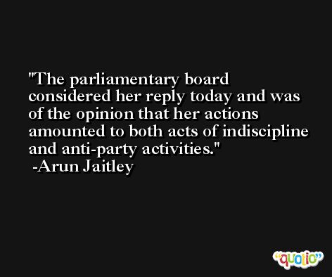 The parliamentary board considered her reply today and was of the opinion that her actions amounted to both acts of indiscipline and anti-party activities. -Arun Jaitley