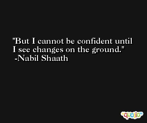 But I cannot be confident until I see changes on the ground. -Nabil Shaath