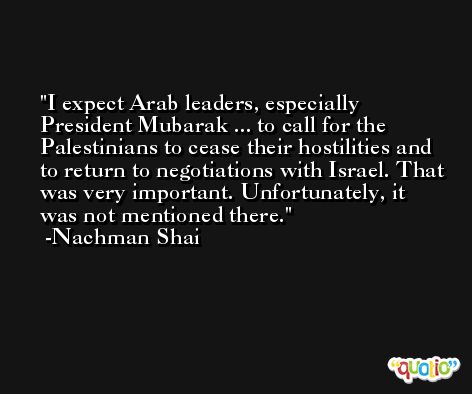 I expect Arab leaders, especially President Mubarak ... to call for the Palestinians to cease their hostilities and to return to negotiations with Israel. That was very important. Unfortunately, it was not mentioned there. -Nachman Shai