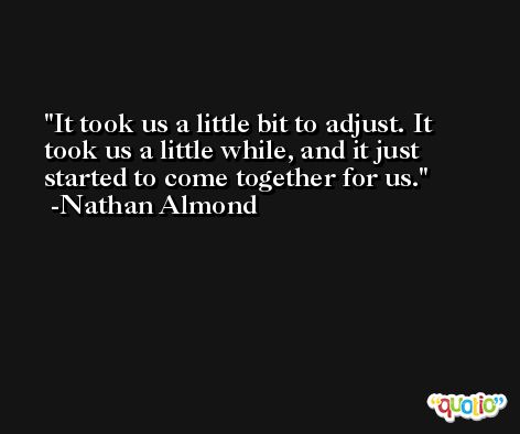 It took us a little bit to adjust. It took us a little while, and it just started to come together for us. -Nathan Almond