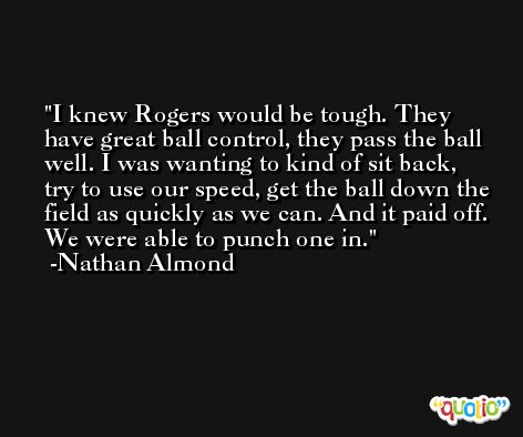 I knew Rogers would be tough. They have great ball control, they pass the ball well. I was wanting to kind of sit back, try to use our speed, get the ball down the field as quickly as we can. And it paid off. We were able to punch one in. -Nathan Almond