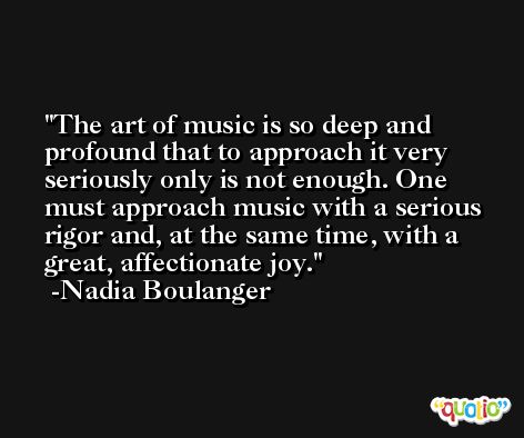 The art of music is so deep and profound that to approach it very seriously only is not enough. One must approach music with a serious rigor and, at the same time, with a great, affectionate joy. -Nadia Boulanger