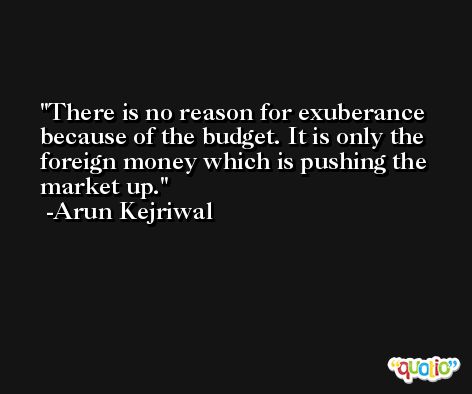 There is no reason for exuberance because of the budget. It is only the foreign money which is pushing the market up. -Arun Kejriwal
