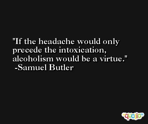 If the headache would only precede the intoxication, alcoholism would be a virtue. -Samuel Butler