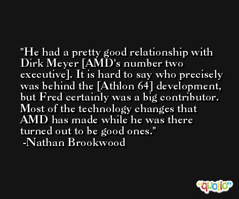 He had a pretty good relationship with Dirk Meyer [AMD's number two executive]. It is hard to say who precisely was behind the [Athlon 64] development, but Fred certainly was a big contributor. Most of the technology changes that AMD has made while he was there turned out to be good ones. -Nathan Brookwood