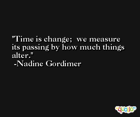 Time is change;  we measure its passing by how much things alter. -Nadine Gordimer