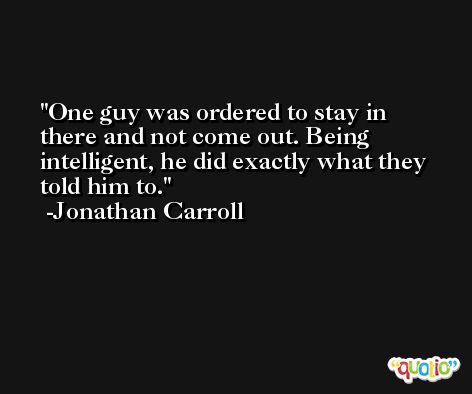 One guy was ordered to stay in there and not come out. Being intelligent, he did exactly what they told him to. -Jonathan Carroll