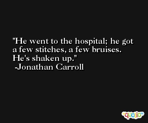 He went to the hospital; he got a few stitches, a few bruises. He's shaken up. -Jonathan Carroll