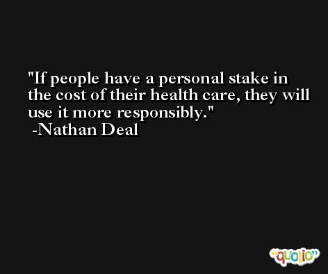 If people have a personal stake in the cost of their health care, they will use it more responsibly. -Nathan Deal