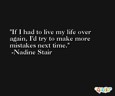 If I had to live my life over again, I'd try to make more mistakes next time. -Nadine Stair