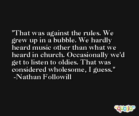 That was against the rules. We grew up in a bubble. We hardly heard music other than what we heard in church. Occasionally we'd get to listen to oldies. That was considered wholesome, I guess. -Nathan Followill
